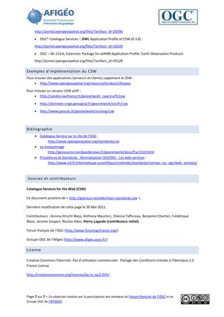 http://portal.opengeospatial.org/files/?artifact_id=20596

        OGC® Catalogue Services – OWL Application Profile of CSW (0.3.0) :
     http://portal.opengeospatial.org/files/?artifact_id=32620

        OGC – 06-131r6, Extension Package for ebRIM Application Profile: Earth Observation Products
     http://portal.opengeospatial.org/files/?artifact_id=35528

Exemples d'implémentation du CSW
Pour trouver des applications (serveurs et clients) supportant le CSW :
      http://www.opengeospatial.org/resource/products/byspec

Pour trouver un serveur CSW actif :
      http://sandre.eaufrance.fr/geonetwork_csw/srv/fr/csw

        http://donnees-crige.geosignal.fr/geonetwork/srv/fr/csw

        http://www.geocat.ch/geonetwork/srv/eng/csw



Bibliographie
      Catalogue Service sur le site de l'OGC :
            http://www.opengeospatial.org/standards/cat
      Le moissonnage
            http://geosource.nordpasdecalais.fr/geonetwork/docs/fra/ch10.html
      Procédures et Standards - Normalisation ISO/OGC - Les web services :
            http://www.ird.fr/informatique-scientifique/methodo/standards/normes_iso_ogc/web_services/



Sources et contributeurs

Catalogue Services for the Web (CSW)

Ce document provient de « http://georezo.net/wiki/main:standards:csw ».

Dernière modification de cette page le 30 Mai 2011.

Contributeurs : Annina Hirschi Wyss, Anthony Mauclerc, Etienne Taffureau, Benjamin Chartier, Frédérique
Blanc, Jérome Gasperi, Nicolas Klein, Pierre Lagarde (contributeur initial).

Forum français de l’OGC (http://www.forumogcfrance.org/)

Groupe OGC de l’Afigéo (http://www.afigeo.asso.fr/)

Licence

Creative Commons Paternité- Pas d’utilisation commerciale - Partage des Conditions Initiales à l'Identique 2.0
France License

http://creativecommons.org/licenses/by-nc-sa/2.0/fr/




Page 7 sur 7 - Co-rédaction réalisée par la participation des membres du Forum français de l’OGC et du
Groupe OGC de l’AFIGéO.
 