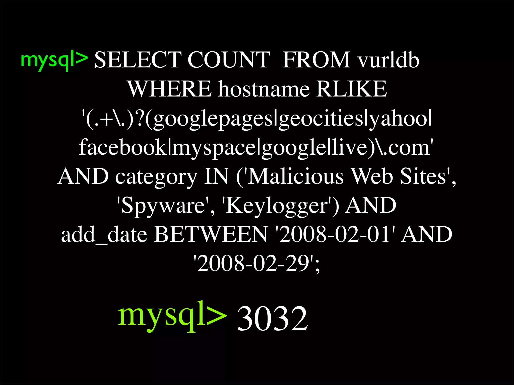 mysql> SELECT COUNT  FROM vurldb
           WHERE hostname RLIKE
     '(.+.)?(googlepages|geocities|yahoo|
     facebook|myspace|google|live).com'
   AND category IN ('Malicious Web Sites',
         'Spyware', 'Keylogger') AND
   add_date BETWEEN '2008-02-01' AND
                 '2008-02-29';

         mysql> 3032
 