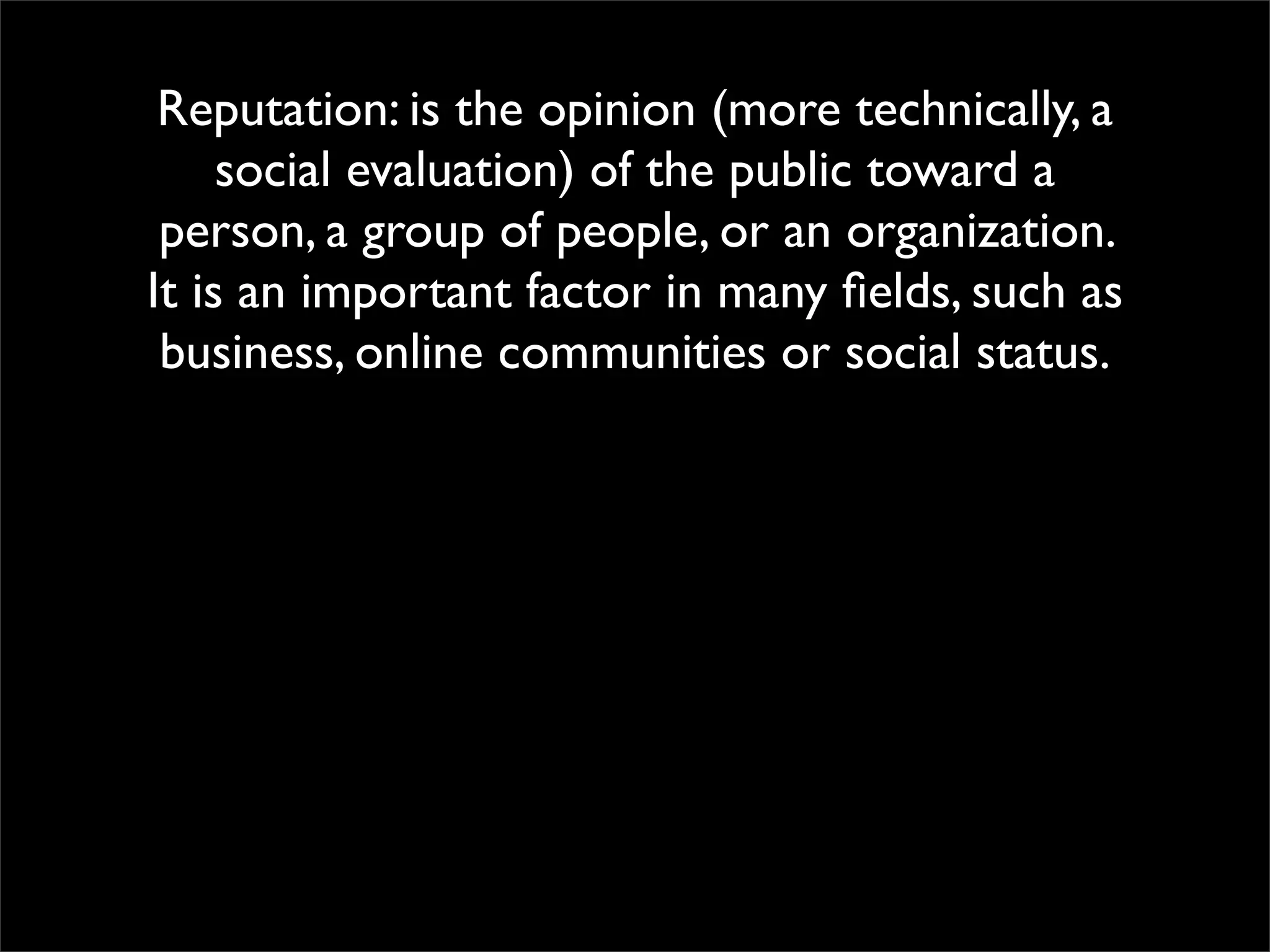 Reputation: is the opinion (more technically, a
     social evaluation) of the public toward a
 person, a group of people, or an organization.
It is an important factor in many ﬁelds, such as
 business, online communities or social status.
 
