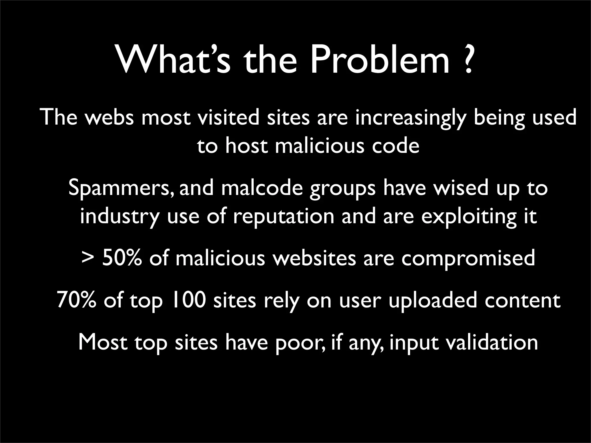 What’s the Problem ?
The webs most visited sites are increasingly being used
              to host malicious code
  Spammers, and malcode groups have wised up to
   industry use of reputation and are exploiting it
    > 50% of malicious websites are compromised
 70% of top 100 sites rely on user uploaded content
   Most top sites have poor, if any, input validation
 