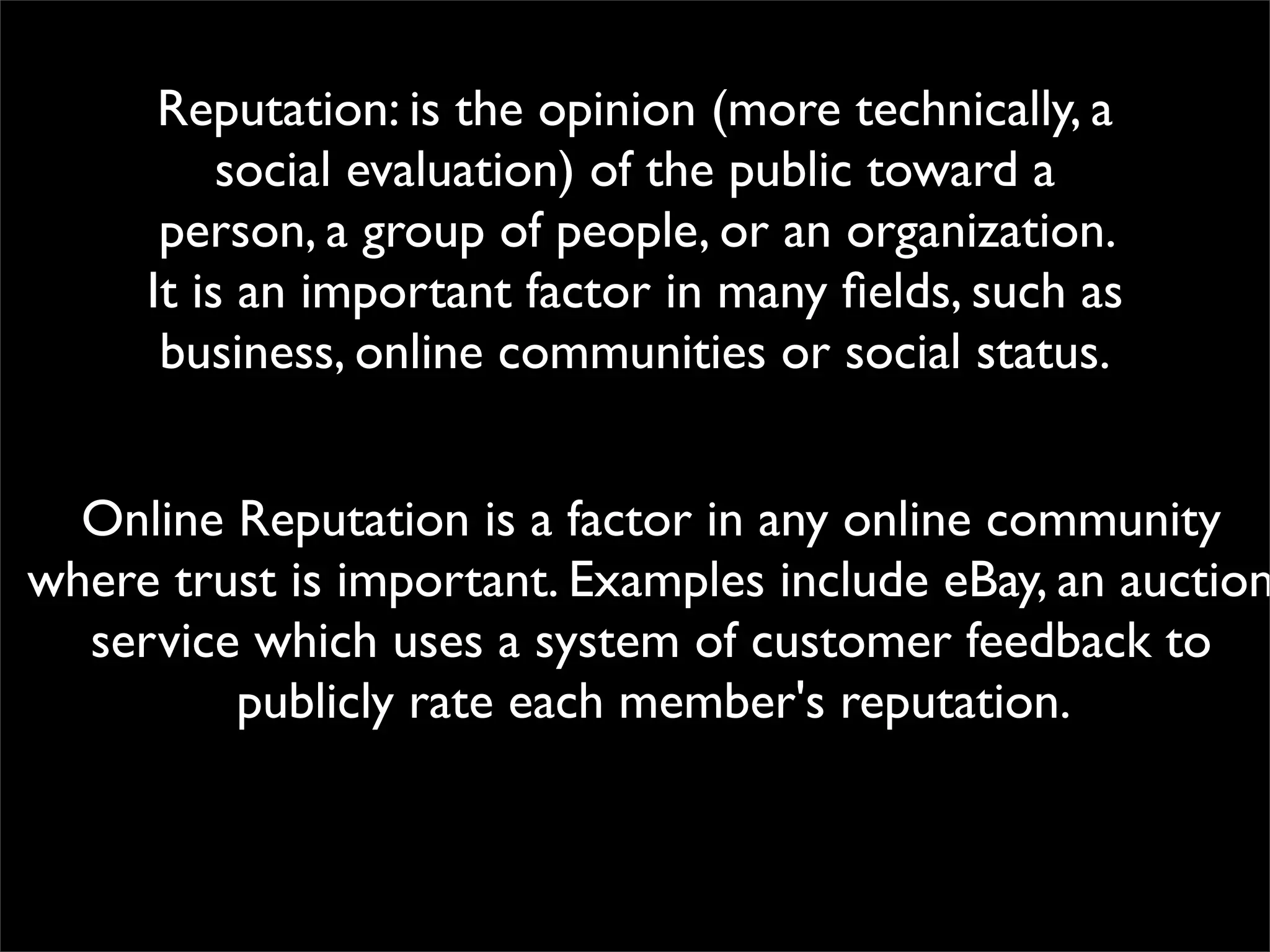 Reputation: is the opinion (more technically, a
          social evaluation) of the public toward a
      person, a group of people, or an organization.
     It is an important factor in many ﬁelds, such as
      business, online communities or social status.


  Online Reputation is a factor in any online community
where trust is important. Examples include eBay, an auction
  service which uses a system of customer feedback to
         publicly rate each member's reputation.
 