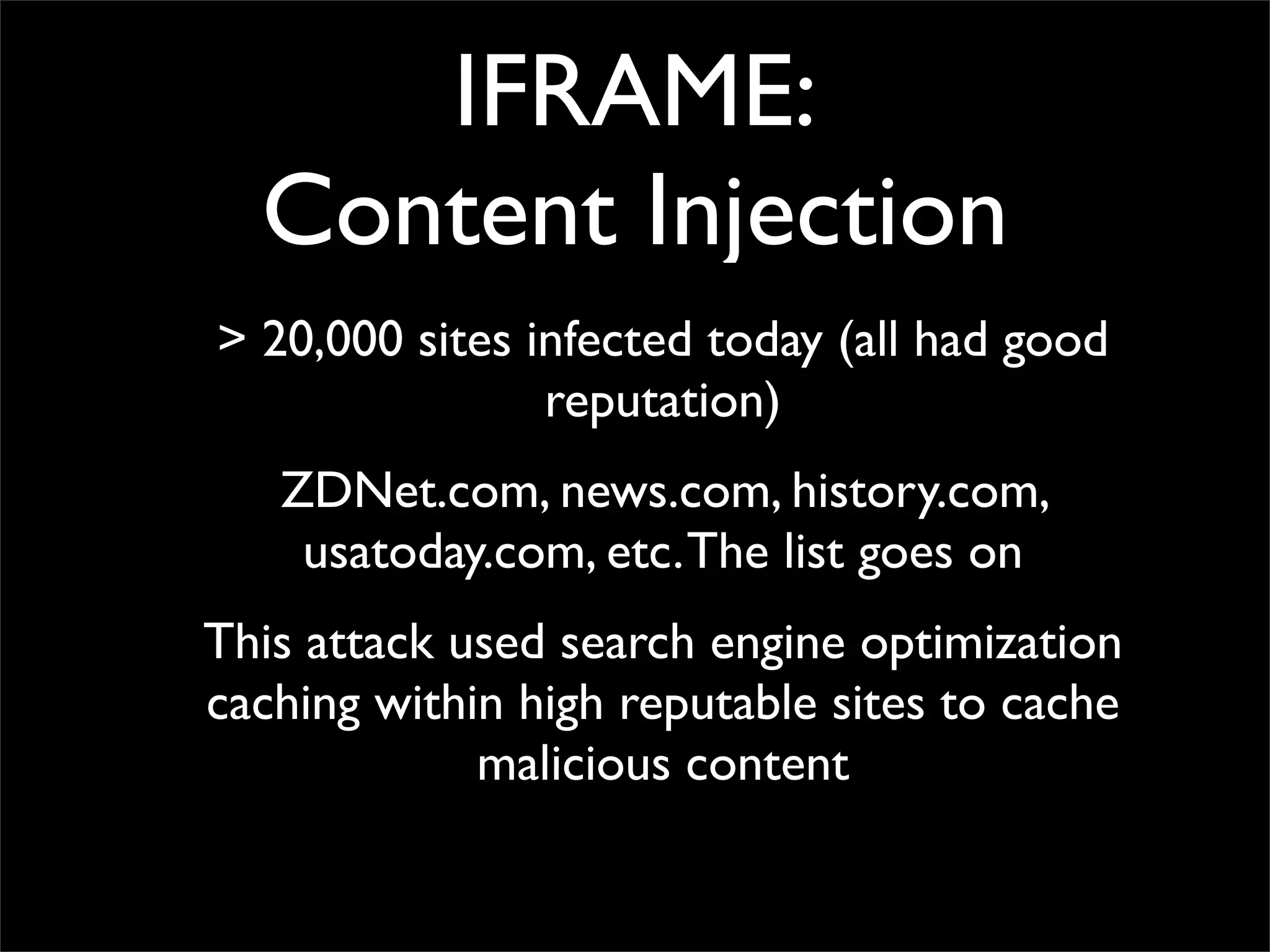 IFRAME:
  Content Injection
> 20,000 sites infected today (all had good
                reputation)
   ZDNet.com, news.com, history.com,
    usatoday.com, etc. The list goes on
This attack used search engine optimization
caching within high reputable sites to cache
             malicious content
 