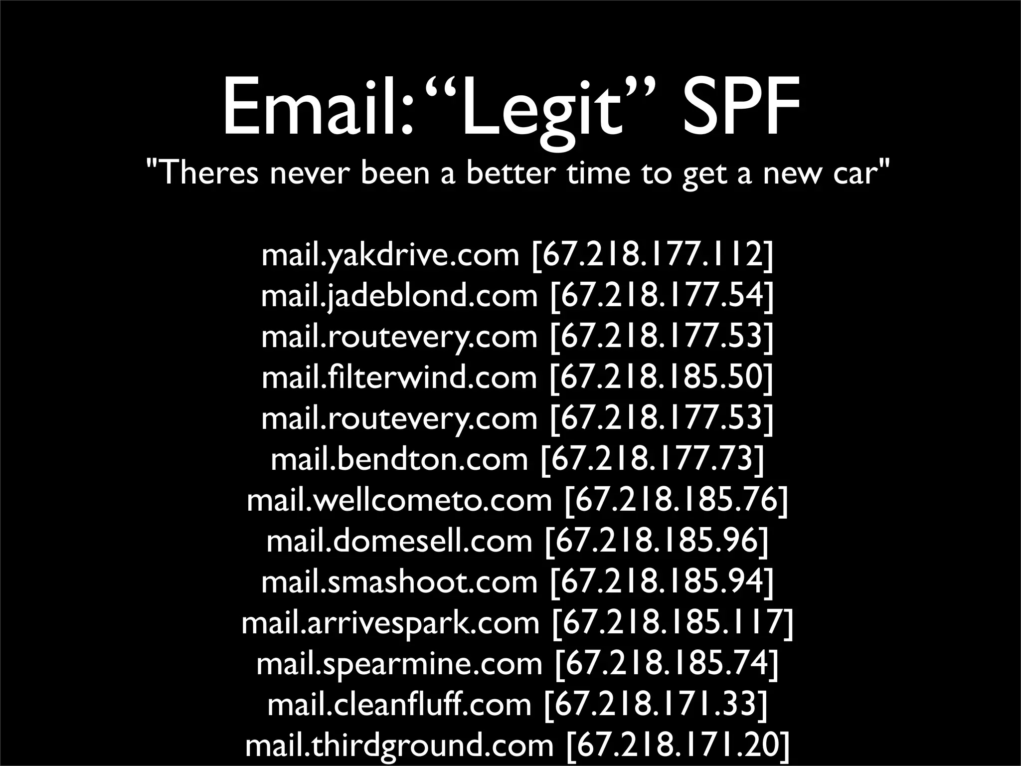Email: “Legit” SPF
"Theres never been a better time to get a new car"

       mail.yakdrive.com [67.218.177.112]
       mail.jadeblond.com [67.218.177.54]
       mail.routevery.com [67.218.177.53]
       mail.ﬁlterwind.com [67.218.185.50]
       mail.routevery.com [67.218.177.53]
        mail.bendton.com [67.218.177.73]
      mail.wellcometo.com [67.218.185.76]
       mail.domesell.com [67.218.185.96]
       mail.smashoot.com [67.218.185.94]
      mail.arrivespark.com [67.218.185.117]
       mail.spearmine.com [67.218.185.74]
       mail.cleanﬂuff.com [67.218.171.33]
      mail.thirdground.com [67.218.171.20]
 