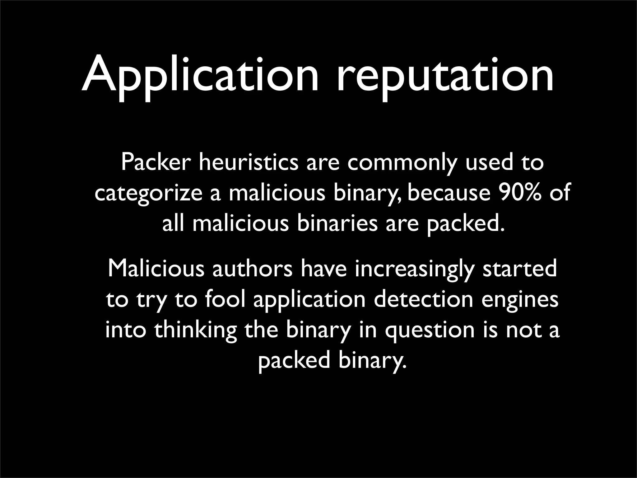 Application reputation
  Packer heuristics are commonly used to
categorize a malicious binary, because 90% of
      all malicious binaries are packed.
 Malicious authors have increasingly started
 to try to fool application detection engines
 into thinking the binary in question is not a
                packed binary.
 