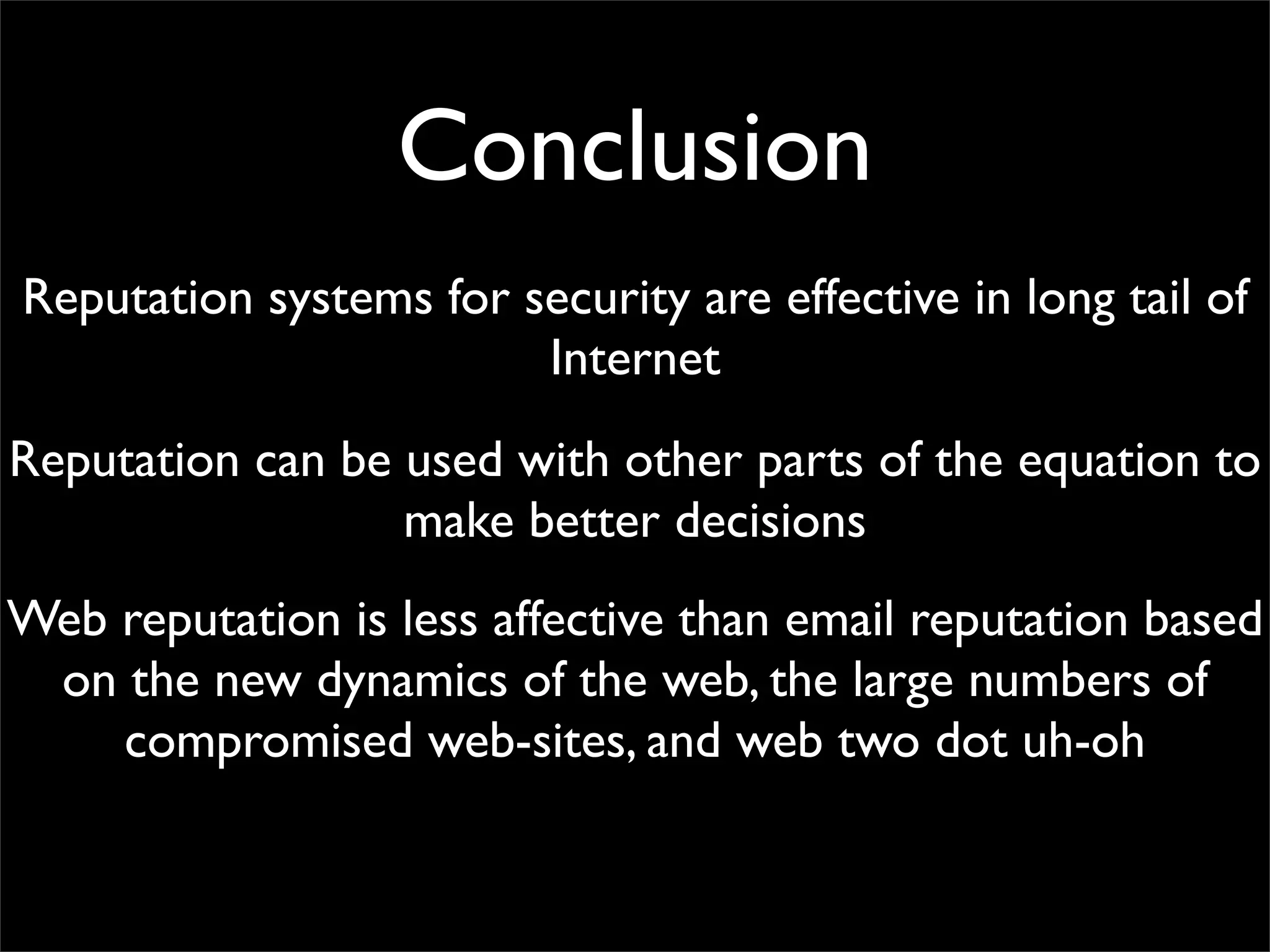 Conclusion
Reputation systems for security are effective in long tail of
                        Internet
Reputation can be used with other parts of the equation to
                  make better decisions
Web reputation is less affective than email reputation based
 on the new dynamics of the web, the large numbers of
    compromised web-sites, and web two dot uh-oh
 