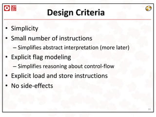 Design Criteria
• Simplicity
• Small number of instructions
  – Simplifies abstract interpretation (more later)
• Explicit flag modeling
  – Simplifies reasoning about control-flow
• Explicit load and store instructions
• No side-effects


                                                      10
 