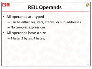 REIL Operands
• All operands are typed
  – Can be either registers, literals, or sub-addresses
  – No complex expressions
• All operands have a size
  – 1 byte, 2 bytes, 4 bytes, ...




                                                          12
 