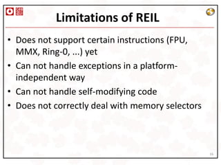 Limitations of REIL
• Does not support certain instructions (FPU,
  MMX, Ring-0, ...) yet
• Can not handle exceptions in a platform-
  independent way
• Can not handle self-modifying code
• Does not correctly deal with memory selectors



                                                  16
 