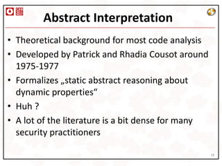 Abstract Interpretation
• Theoretical background for most code analysis
• Developed by Patrick and Rhadia Cousot around
  1975-1977
• Formalizes „static abstract reasoning about
  dynamic properties“
• Huh ?
• A lot of the literature is a bit dense for many
  security practitioners

                                                    18
 