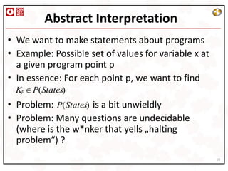 Abstract Interpretation
• We want to make statements about programs
• Example: Possible set of values for variable x at
  a given program point p
• In essence: For each point p, we want to find
  Kp P(States)
• Problem: P(States) is a bit unwieldly
• Problem: Many questions are undecidable
  (where is the w*nker that yells „halting
  problem“) ?
                                                      19
 
