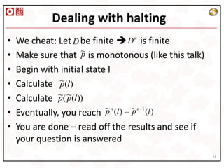 Dealing with halting
•   We cheat: Let D be finite  Dn      is finite
                    ~
•   Make sure that is monotonous (like this talk)
                    p
•   Begin with initial state I
•   Calculate ~(l )
               p
•   Calculate ~( ~(l ))
               p p
                            ~ n (l ) ~ n 1 (l )
•   Eventually, you reach p          p
•   You are done – read off the results and see if
    your question is answered
                                                     24
 
