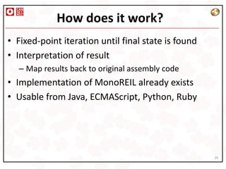 How does it work?
• Fixed-point iteration until final state is found
• Interpretation of result
  – Map results back to original assembly code
• Implementation of MonoREIL already exists
• Usable from Java, ECMAScript, Python, Ruby




                                                     29
 
