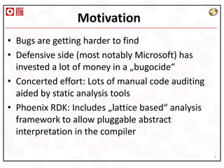 Motivation
• Bugs are getting harder to find
• Defensive side (most notably Microsoft) has
  invested a lot of money in a „bugocide“
• Concerted effort: Lots of manual code auditing
  aided by static analysis tools
• Phoenix RDK: Includes „lattice based“ analysis
  framework to allow pluggable abstract
  interpretation in the compiler

                                                   3
 