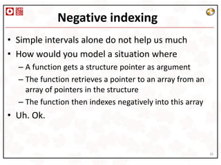 Negative indexing
• Simple intervals alone do not help us much
• How would you model a situation where
  – A function gets a structure pointer as argument
  – The function retrieves a pointer to an array from an
    array of pointers in the structure
  – The function then indexes negatively into this array
• Uh. Ok.


                                                           35
 