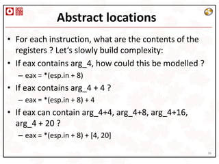 Abstract locations
• For each instruction, what are the contents of the
  registers ? Let‘s slowly build complexity:
• If eax contains arg_4, how could this be modelled ?
   – eax = *(esp.in + 8)
• If eax contains arg_4 + 4 ?
   – eax = *(esp.in + 8) + 4
• If eax can contain arg_4+4, arg_4+8, arg_4+16,
  arg_4 + 20 ?
   – eax = *(esp.in + 8) + [4, 20]

                                                        36
 