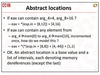 Abstract locations
• If eax can contain arg_4+4, arg_8+16 ?
  – eax = *(esp.in + [8,12]) + [4,16]
• If eax can contain any element from
  – arg_4mem[0] to arg_4mem[10], incremented
    once, how do we model this ?
  – eax = *(*(esp.in + [8,8]) + [4, 44]) + [1,1]
• OK. An abstract location is a base value and a
  list of intervals, each denoting memory
  dereferences (except the last)
                                                   37
 