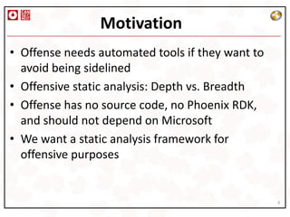 Motivation
• Offense needs automated tools if they want to
  avoid being sidelined
• Offensive static analysis: Depth vs. Breadth
• Offense has no source code, no Phoenix RDK,
  and should not depend on Microsoft
• We want a static analysis framework for
  offensive purposes


                                                  4
 
