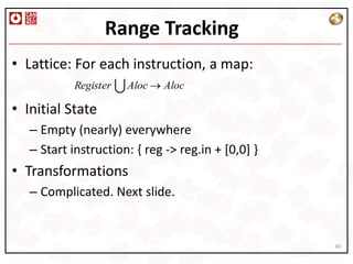 Range Tracking
• Lattice: For each instruction, a map:
            Register  Aloc Aloc

• Initial State
  – Empty (nearly) everywhere
  – Start instruction: { reg -> reg.in + [0,0] }
• Transformations
  – Complicated. Next slide.


                                                   40
 