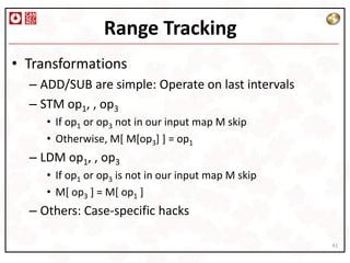 Range Tracking
• Transformations
  – ADD/SUB are simple: Operate on last intervals
  – STM op1, , op3
     • If op1 or op3 not in our input map M skip
     • Otherwise, M[ M[op3] ] = op1
  – LDM op1, , op3
     • If op1 or op3 is not in our input map M skip
     • M[ op3 ] = M[ op1 ]
  – Others: Case-specific hacks

                                                      41
 