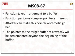 MS08-67
• Function takes in argument to a buffer
• Function performs complex pointer arithmetic
• Attacker can make this pointer arithmetic go
  bad
• The pointer to the target buffer of a wcscpy will
  be decremented beyond the beginning of the
  buffer


                                                      43
 