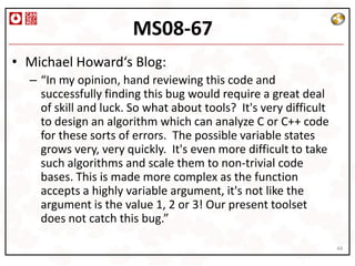 MS08-67
• Michael Howard‘s Blog:
  – “In my opinion, hand reviewing this code and
    successfully finding this bug would require a great deal
    of skill and luck. So what about tools? It's very difficult
    to design an algorithm which can analyze C or C++ code
    for these sorts of errors. The possible variable states
    grows very, very quickly. It's even more difficult to take
    such algorithms and scale them to non-trivial code
    bases. This is made more complex as the function
    accepts a highly variable argument, it's not like the
    argument is the value 1, 2 or 3! Our present toolset
    does not catch this bug.”

                                                                  44
 