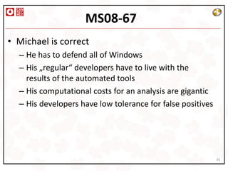 MS08-67
• Michael is correct
  – He has to defend all of Windows
  – His „regular“ developers have to live with the
    results of the automated tools
  – His computational costs for an analysis are gigantic
  – His developers have low tolerance for false positives




                                                            45
 