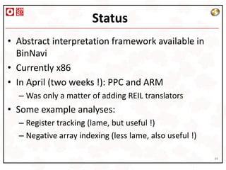 Status
• Abstract interpretation framework available in
  BinNavi
• Currently x86
• In April (two weeks !): PPC and ARM
  – Was only a matter of adding REIL translators
• Some example analyses:
  – Register tracking (lame, but useful !)
  – Negative array indexing (less lame, also useful !)

                                                         49
 