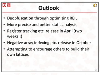 Outlook
• Deobfuscation through optimizing REIL
• More precise and better static analysis
• Register tracking etc. release in April (two
  weeks !)
• Negative array indexing etc. release in October
• Attempting to encourage others to build their
  own lattices


                                                    50
 