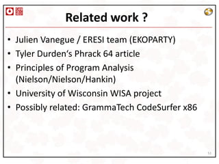 Related work ?
• Julien Vanegue / ERESI team (EKOPARTY)
• Tyler Durden‘s Phrack 64 article
• Principles of Program Analysis
  (Nielson/Nielson/Hankin)
• University of Wisconsin WISA project
• Possibly related: GrammaTech CodeSurfer x86



                                                51
 