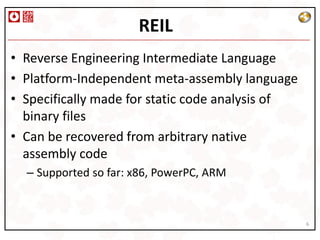REIL
• Reverse Engineering Intermediate Language
• Platform-Independent meta-assembly language
• Specifically made for static code analysis of
  binary files
• Can be recovered from arbitrary native
  assembly code
  – Supported so far: x86, PowerPC, ARM


                                                  6
 