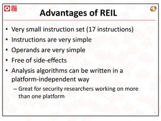 Advantages of REIL
•   Very small instruction set (17 instructions)
•   Instructions are very simple
•   Operands are very simple
•   Free of side-effects
•   Analysis algorithms can be written in a
    platform-independent way
    – Great for security researchers working on more
      than one platform

                                                       7
 