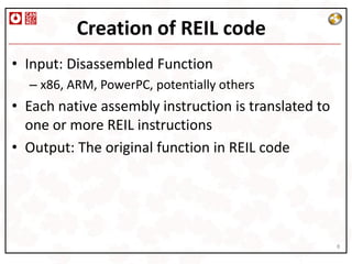 Creation of REIL code
• Input: Disassembled Function
  – x86, ARM, PowerPC, potentially others
• Each native assembly instruction is translated to
  one or more REIL instructions
• Output: The original function in REIL code




                                                      8
 