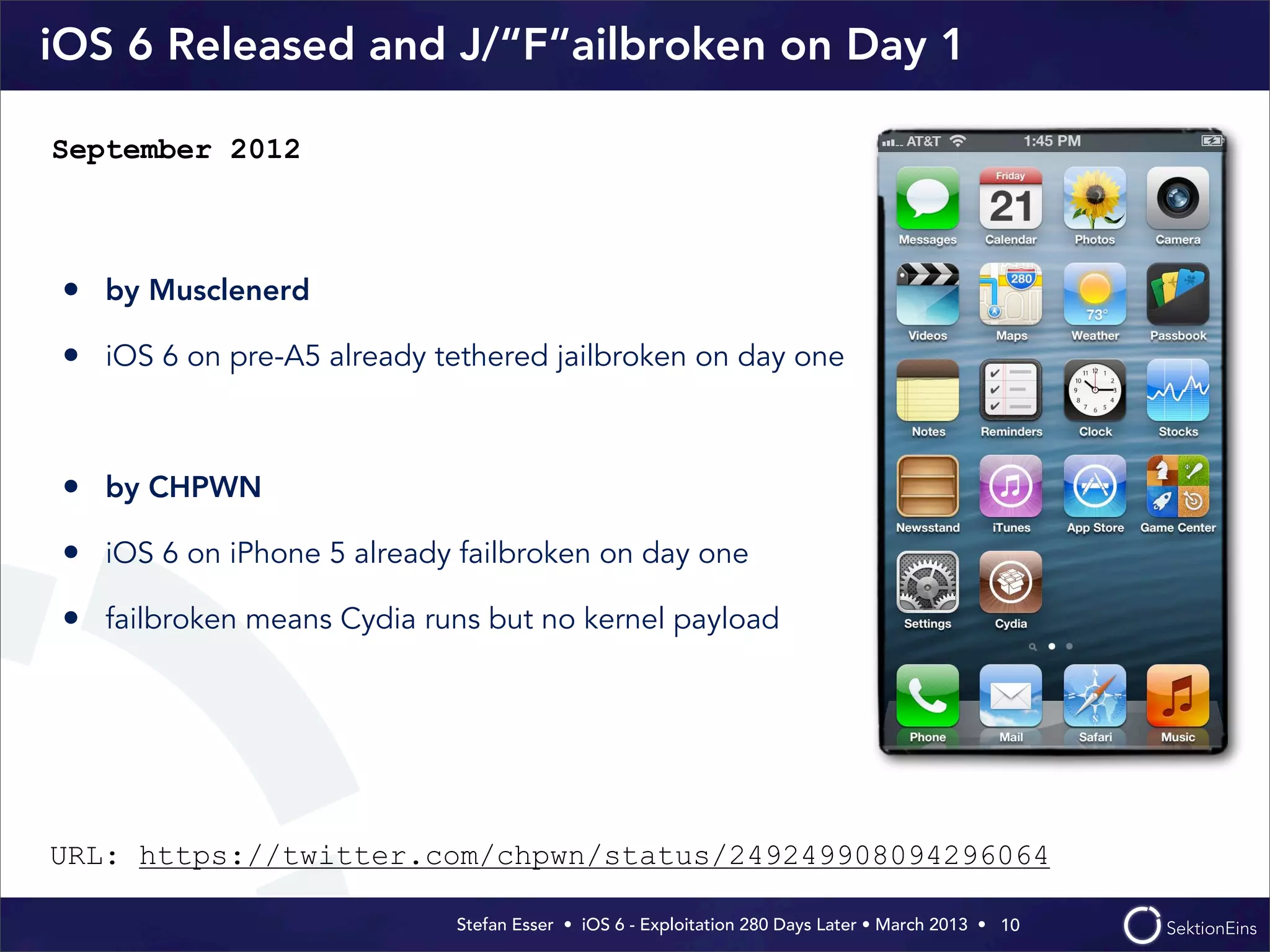 Stefan Esser • iOS 6 - Exploitation 280 Days Later • March 2013 • 
iOS 6 Released and J/“F“ailbroken on Day 1
• by Musclenerd
• iOS 6 on pre-A5 already tethered jailbroken on day one
• by CHPWN
• iOS 6 on iPhone 5 already failbroken on day one
• failbroken means Cydia runs but no kernel payload
10
September 2012
URL: https://twitter.com/chpwn/status/249249908094296064
 