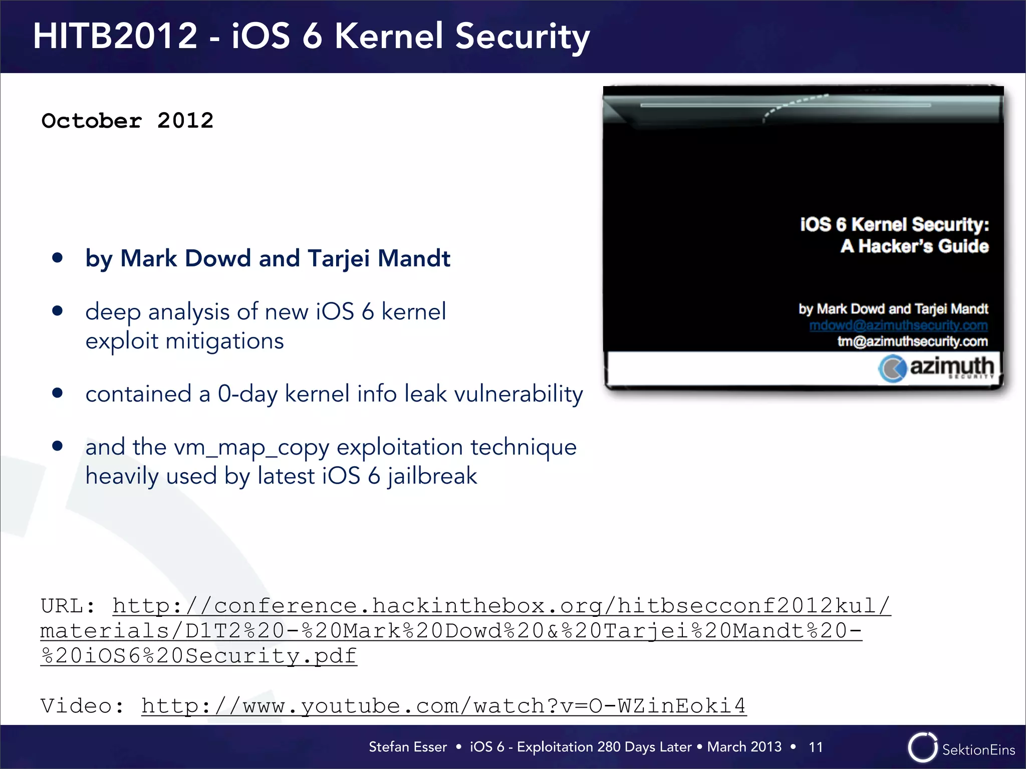 Stefan Esser • iOS 6 - Exploitation 280 Days Later • March 2013 • 
HITB2012 - iOS 6 Kernel Security
• by Mark Dowd and Tarjei Mandt
• deep analysis of new iOS 6 kernel
exploit mitigations
• contained a 0-day kernel info leak vulnerability
• and the vm_map_copy exploitation technique
heavily used by latest iOS 6 jailbreak
11
October 2012
URL: http://conference.hackinthebox.org/hitbsecconf2012kul/
materials/D1T2%20-%20Mark%20Dowd%20&%20Tarjei%20Mandt%20-
%20iOS6%20Security.pdf
Video: http://www.youtube.com/watch?v=O-WZinEoki4
 