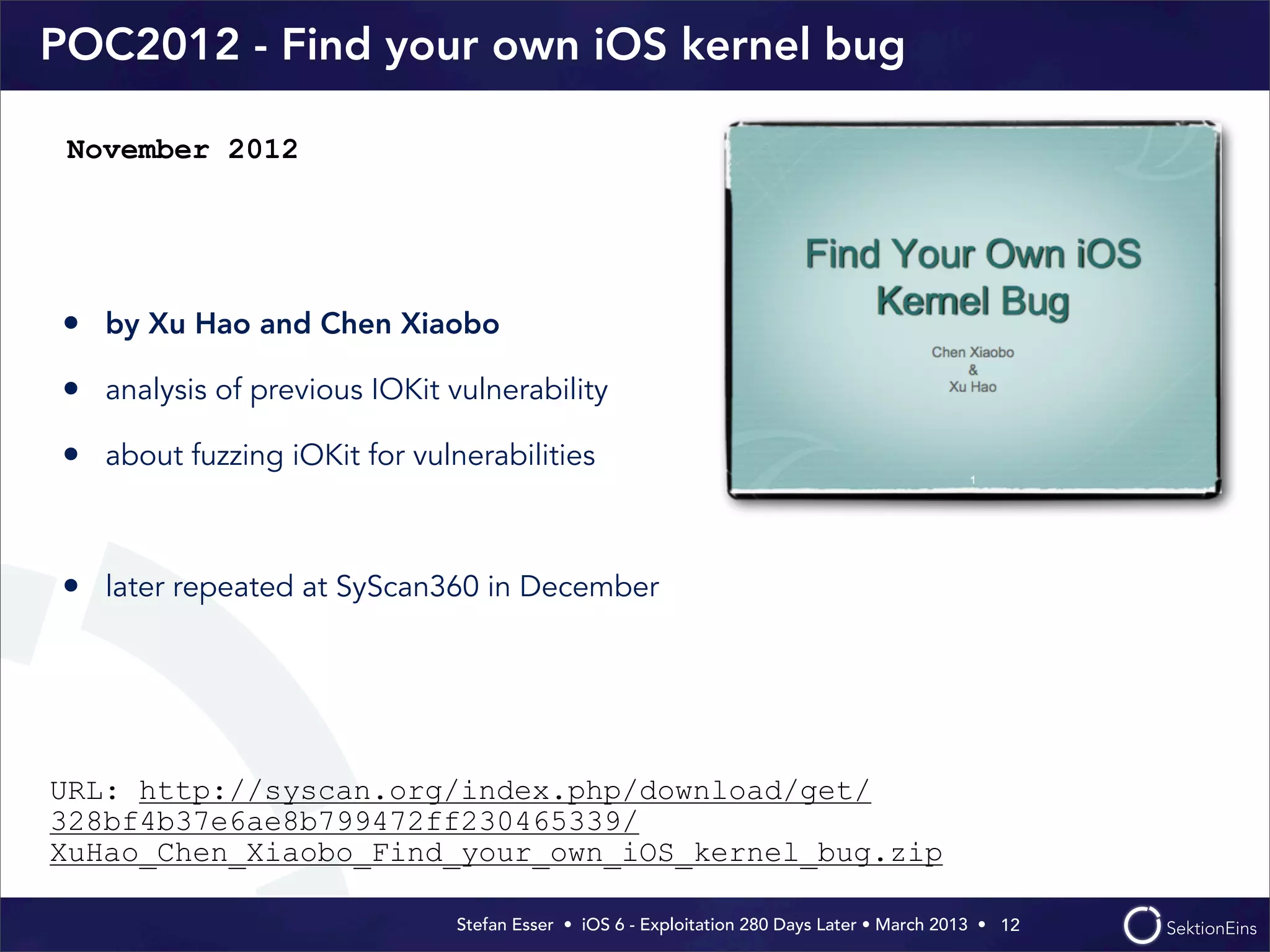 Stefan Esser • iOS 6 - Exploitation 280 Days Later • March 2013 • 
POC2012 - Find your own iOS kernel bug
• by Xu Hao and Chen Xiaobo
• analysis of previous IOKit vulnerability
• about fuzzing iOKit for vulnerabilities
• later repeated at SyScan360 in December
12
November 2012
URL: http://syscan.org/index.php/download/get/
328bf4b37e6ae8b799472ff230465339/
XuHao_Chen_Xiaobo_Find_your_own_iOS_kernel_bug.zip
 