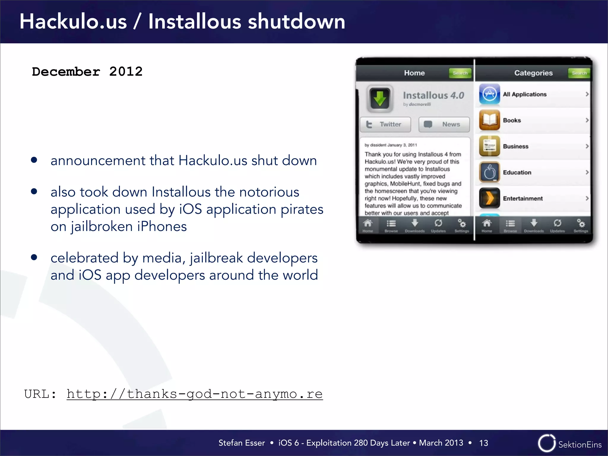 Stefan Esser • iOS 6 - Exploitation 280 Days Later • March 2013 • 
Hackulo.us / Installous shutdown
• announcement that Hackulo.us shut down
• also took down Installous the notorious
application used by iOS application pirates
on jailbroken iPhones
• celebrated by media, jailbreak developers
and iOS app developers around the world
13
December 2012
URL: http://thanks-god-not-anymo.re
 