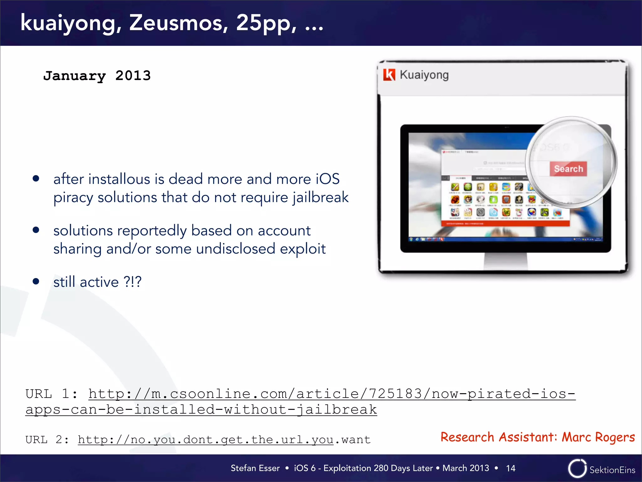 Stefan Esser • iOS 6 - Exploitation 280 Days Later • March 2013 • 
kuaiyong, Zeusmos, 25pp, ...
• after installous is dead more and more iOS
piracy solutions that do not require jailbreak
• solutions reportedly based on account
sharing and/or some undisclosed exploit
• still active ?!?
14
January 2013
URL 1: http://m.csoonline.com/article/725183/now-pirated-ios-
apps-can-be-installed-without-jailbreak
URL 2: http://no.you.dont.get.the.url.you.want Research Assistant: Marc Rogers
 