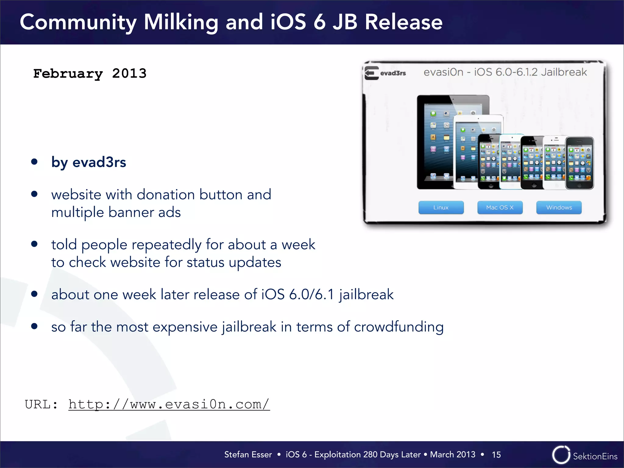 Stefan Esser • iOS 6 - Exploitation 280 Days Later • March 2013 • 
Community Milking and iOS 6 JB Release
• by evad3rs
• website with donation button and
multiple banner ads
• told people repeatedly for about a week
to check website for status updates
• about one week later release of iOS 6.0/6.1 jailbreak
• so far the most expensive jailbreak in terms of crowdfunding
15
February 2013
URL: http://www.evasi0n.com/
 