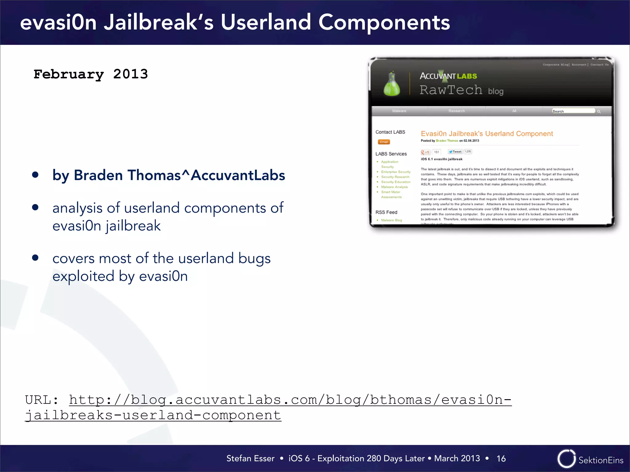 Stefan Esser • iOS 6 - Exploitation 280 Days Later • March 2013 • 
evasi0n Jailbreak‘s Userland Components
• by Braden Thomas^AccuvantLabs
• analysis of userland components of
evasi0n jailbreak
• covers most of the userland bugs
exploited by evasi0n
16
February 2013
URL: http://blog.accuvantlabs.com/blog/bthomas/evasi0n-
jailbreaks-userland-component
 