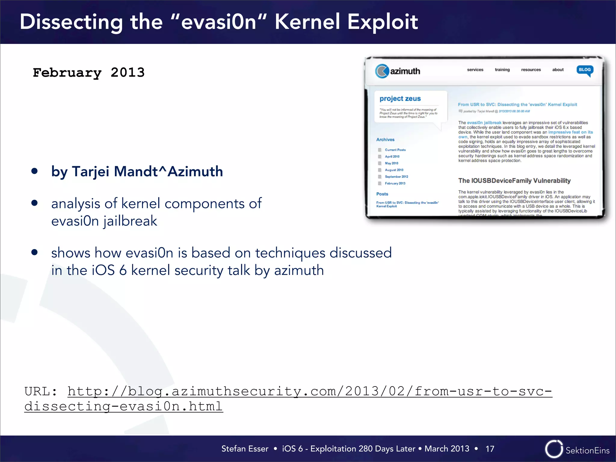 Stefan Esser • iOS 6 - Exploitation 280 Days Later • March 2013 • 
Dissecting the “evasi0n“ Kernel Exploit
• by Tarjei Mandt^Azimuth
• analysis of kernel components of
evasi0n jailbreak
• shows how evasi0n is based on techniques discussed
in the iOS 6 kernel security talk by azimuth
17
February 2013
URL: http://blog.azimuthsecurity.com/2013/02/from-usr-to-svc-
dissecting-evasi0n.html
 