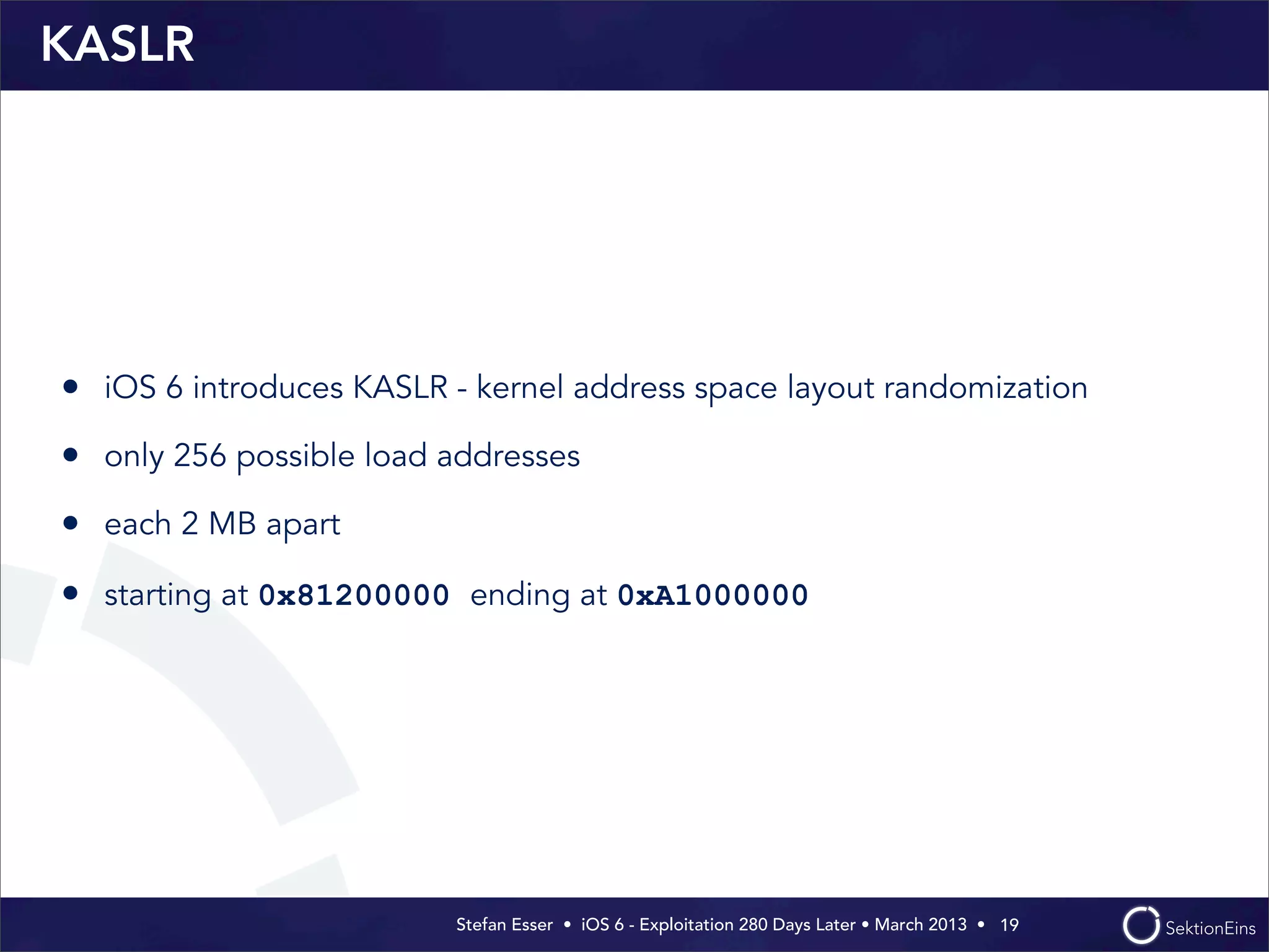 Stefan Esser • iOS 6 - Exploitation 280 Days Later • March 2013 • 
KASLR
• iOS 6 introduces KASLR - kernel address space layout randomization
• only 256 possible load addresses
• each 2 MB apart
• starting at 0x81200000 ending at 0xA1000000
19
 