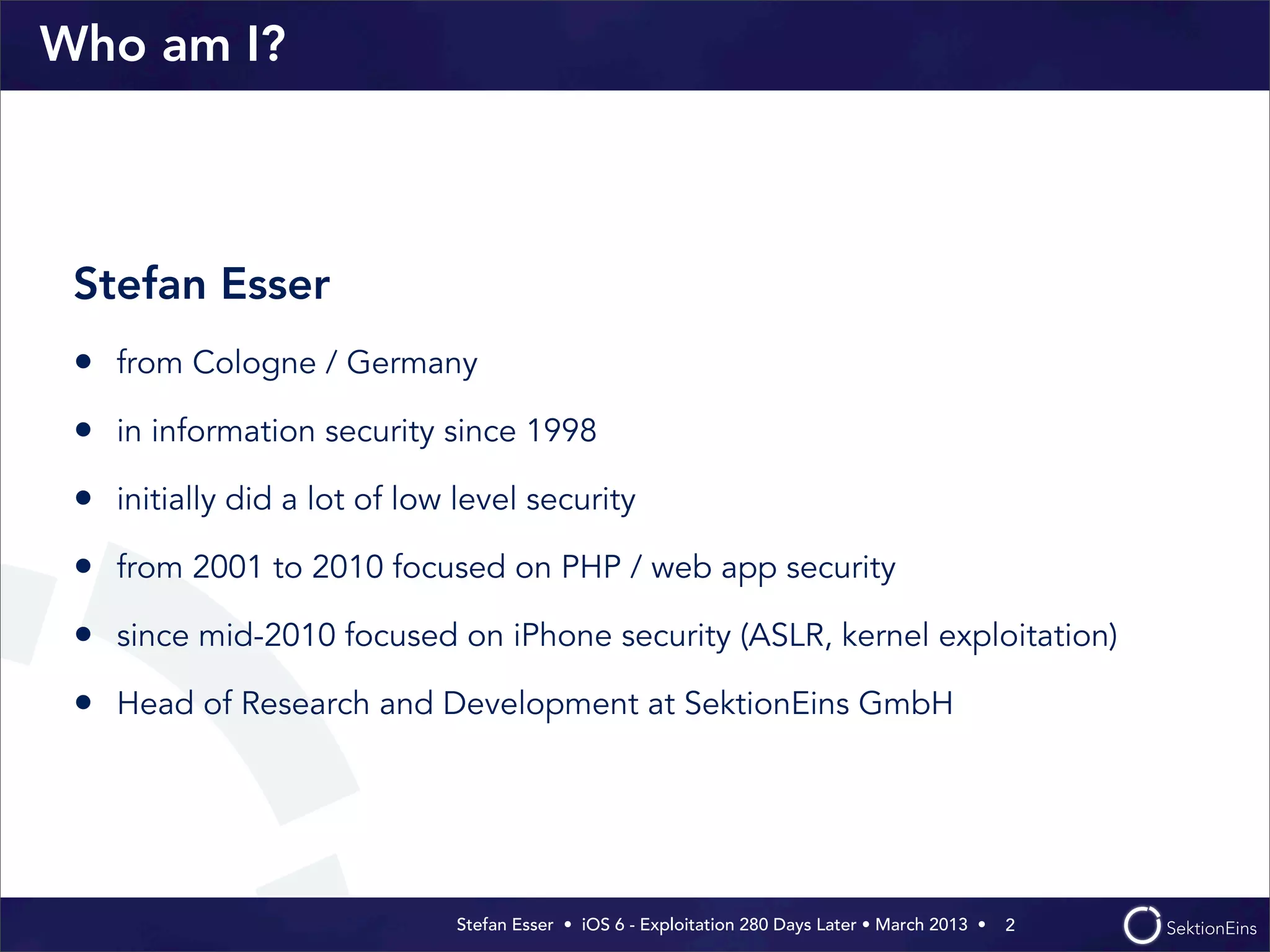 Stefan Esser • iOS 6 - Exploitation 280 Days Later • March 2013 • 
Who am I?
Stefan Esser
• from Cologne / Germany
• in information security since 1998
• initially did a lot of low level security
• from 2001 to 2010 focused on PHP / web app security
• since mid-2010 focused on iPhone security (ASLR, kernel exploitation)
• Head of Research and Development at SektionEins GmbH
2
 