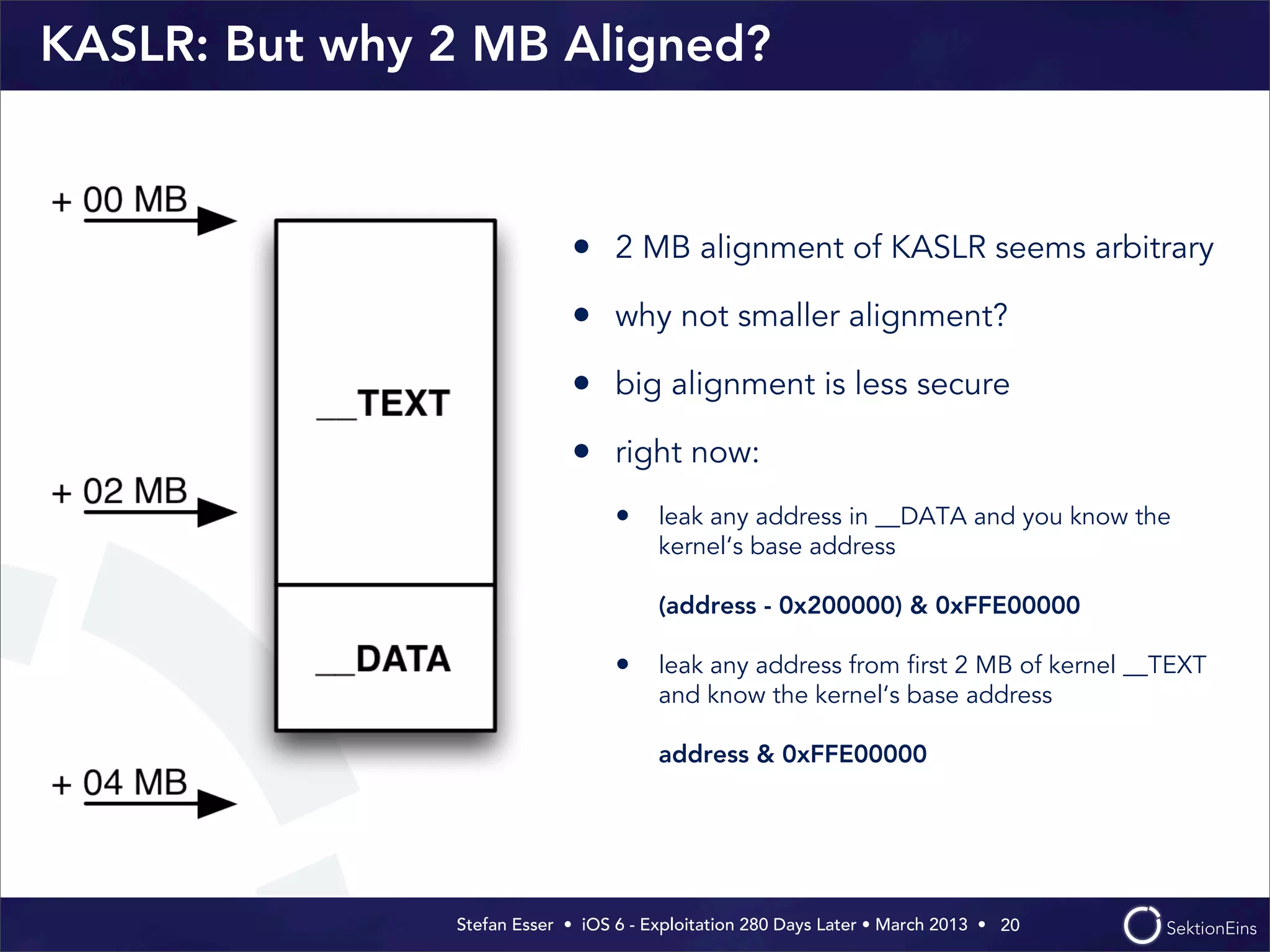 Stefan Esser • iOS 6 - Exploitation 280 Days Later • March 2013 • 
KASLR: But why 2 MB Aligned?
• 2 MB alignment of KASLR seems arbitrary
• why not smaller alignment?
• big alignment is less secure
• right now:
• leak any address in __DATA and you know the
kernel‘s base address
(address - 0x200000) & 0xFFE00000
• leak any address from ﬁrst 2 MB of kernel __TEXT
and know the kernel‘s base address
address & 0xFFE00000
20
 