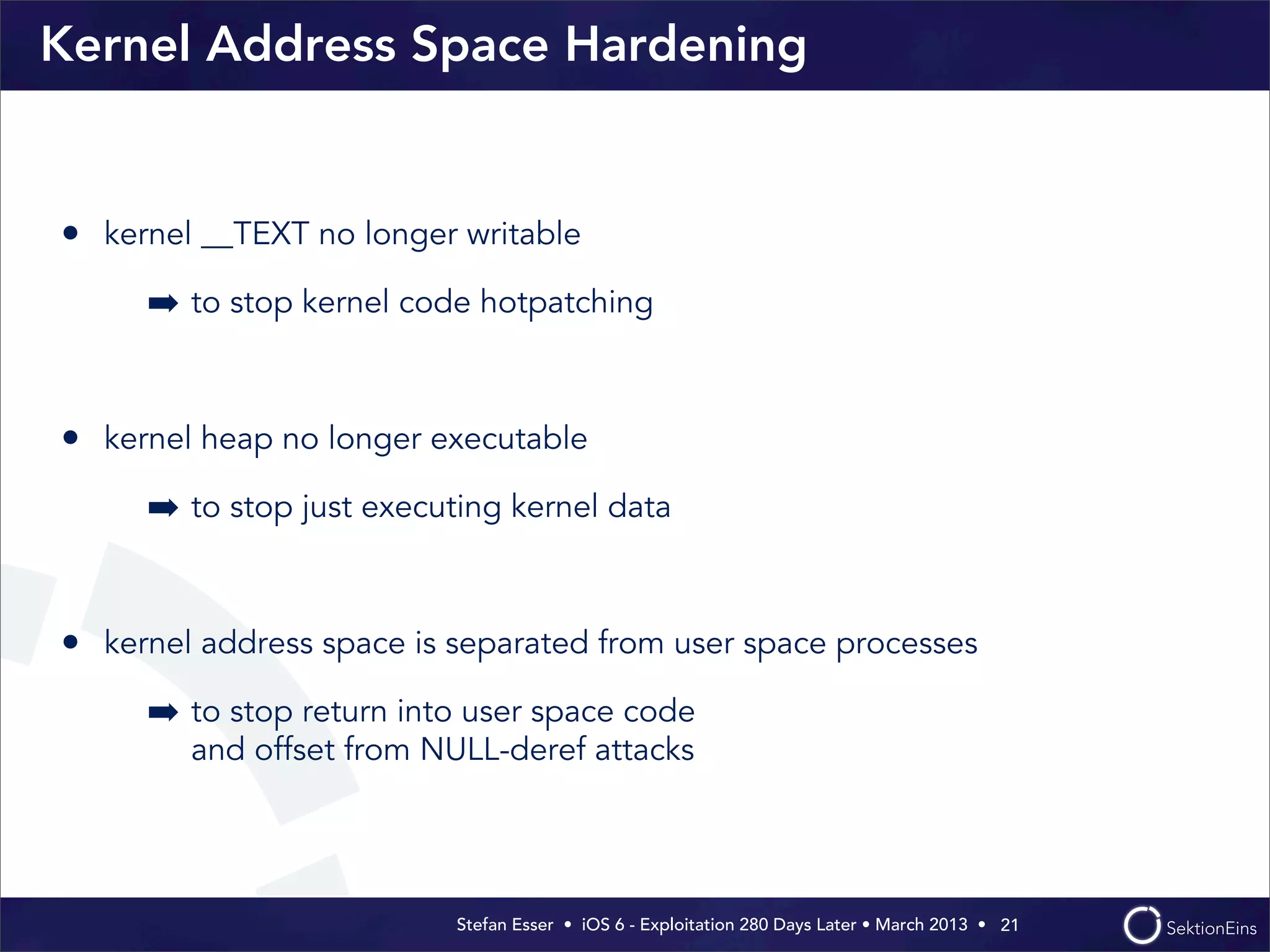 Stefan Esser • iOS 6 - Exploitation 280 Days Later • March 2013 • 
Kernel Address Space Hardening
• kernel __TEXT no longer writable
➡ to stop kernel code hotpatching
• kernel heap no longer executable
➡ to stop just executing kernel data
• kernel address space is separated from user space processes
➡ to stop return into user space code
and offset from NULL-deref attacks
21
 