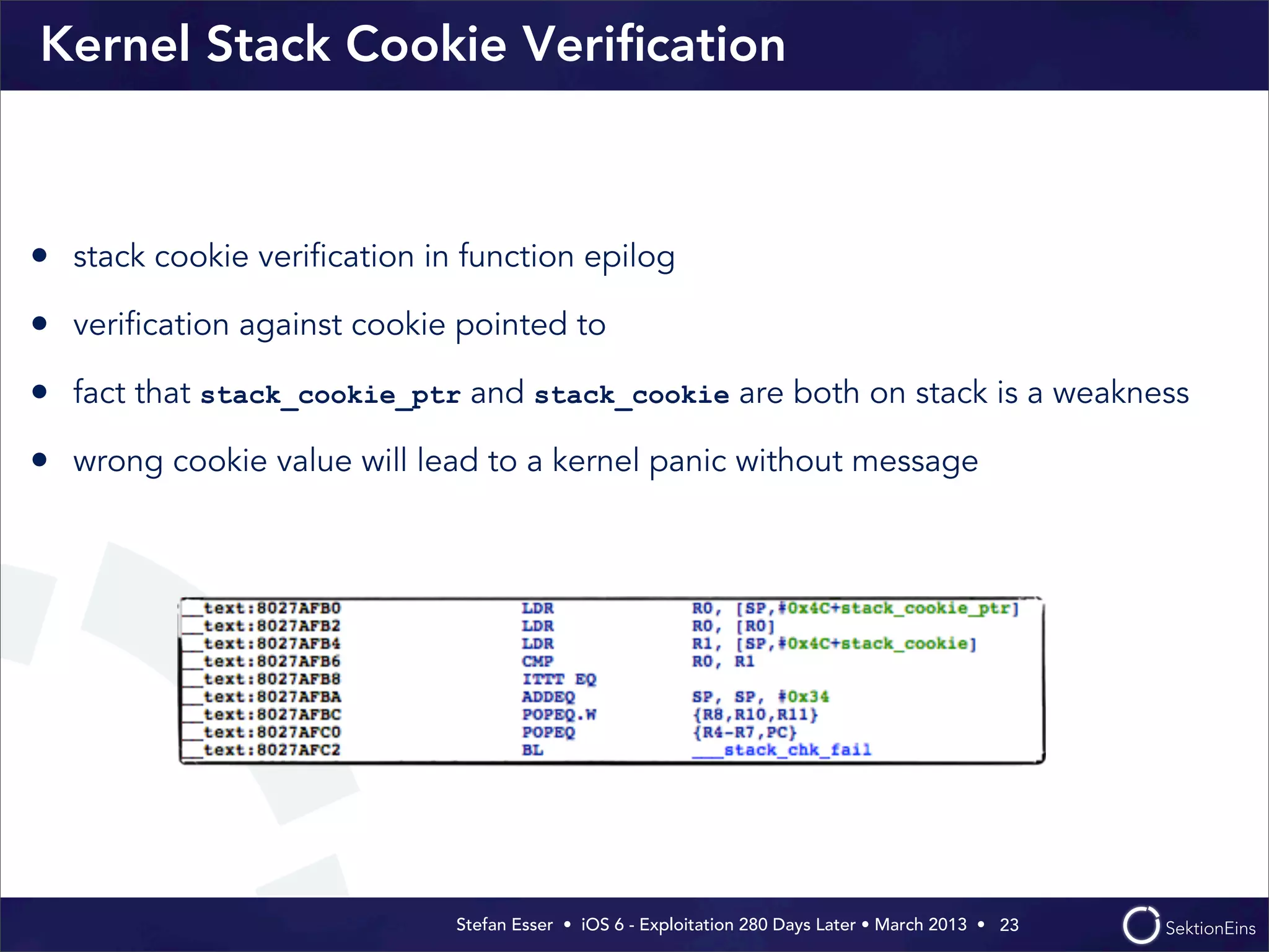Stefan Esser • iOS 6 - Exploitation 280 Days Later • March 2013 • 
Kernel Stack Cookie Veriﬁcation
23
• stack cookie veriﬁcation in function epilog
• veriﬁcation against cookie pointed to
• fact that stack_cookie_ptr and stack_cookie are both on stack is a weakness
• wrong cookie value will lead to a kernel panic without message
 