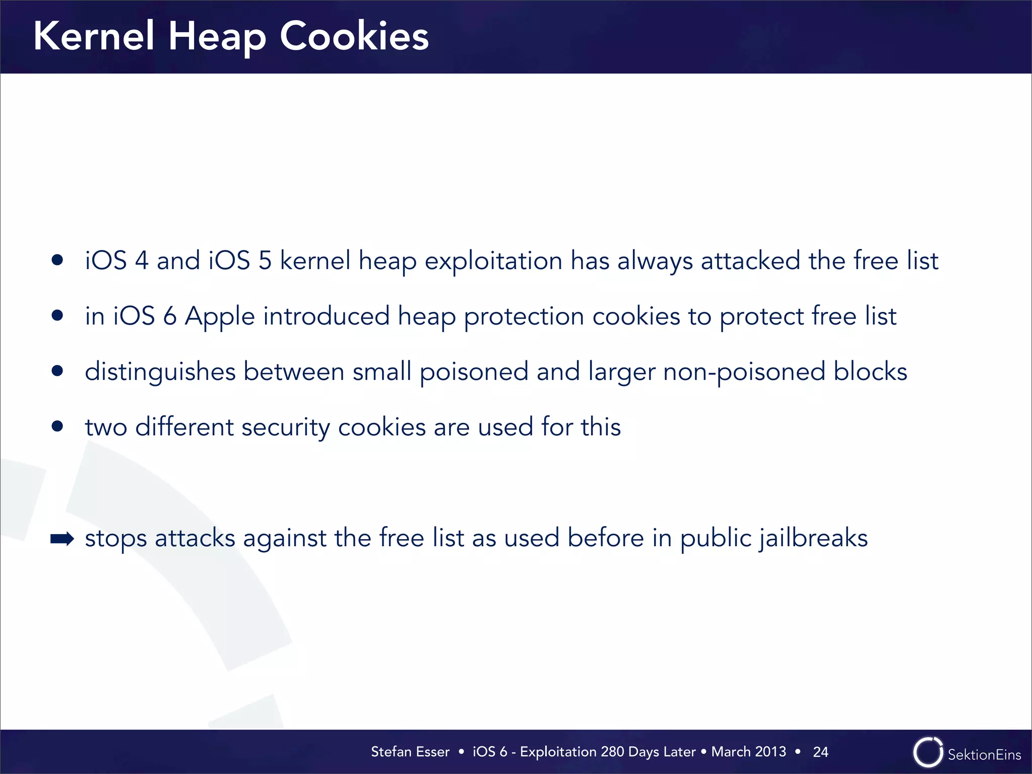 Stefan Esser • iOS 6 - Exploitation 280 Days Later • March 2013 • 
Kernel Heap Cookies
• iOS 4 and iOS 5 kernel heap exploitation has always attacked the free list
• in iOS 6 Apple introduced heap protection cookies to protect free list
• distinguishes between small poisoned and larger non-poisoned blocks
• two different security cookies are used for this
➡ stops attacks against the free list as used before in public jailbreaks
24
 