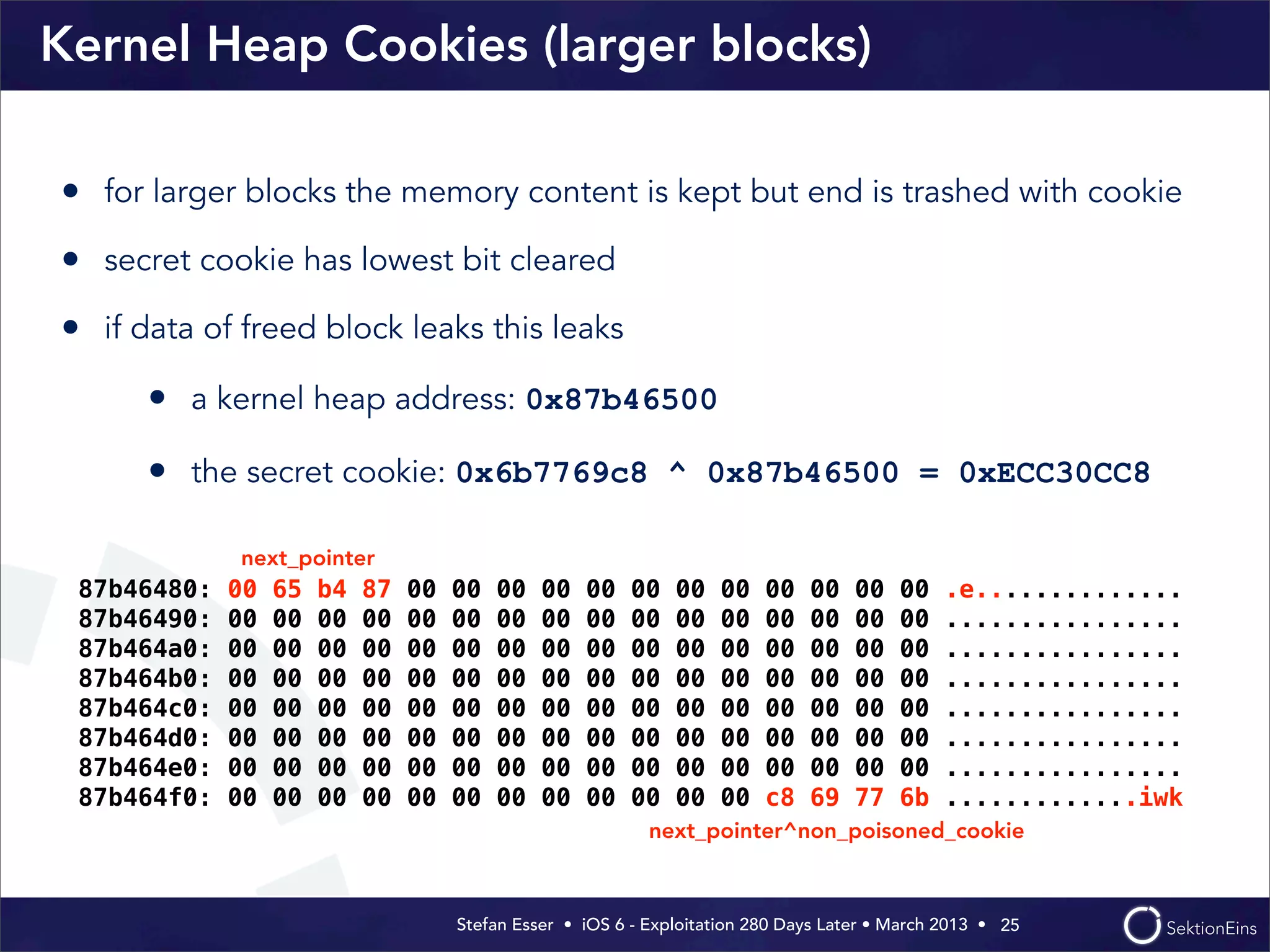 Stefan Esser • iOS 6 - Exploitation 280 Days Later • March 2013 • 
Kernel Heap Cookies (larger blocks)
• for larger blocks the memory content is kept but end is trashed with cookie
• secret cookie has lowest bit cleared
• if data of freed block leaks this leaks
• a kernel heap address: 0x87b46500
• the secret cookie: 0x6b7769c8 ^ 0x87b46500 = 0xECC30CC8
25
87b46480: 00 65 b4 87 00 00 00 00 00 00 00 00 00 00 00 00 .e..............
87b46490: 00 00 00 00 00 00 00 00 00 00 00 00 00 00 00 00 ................
87b464a0: 00 00 00 00 00 00 00 00 00 00 00 00 00 00 00 00 ................
87b464b0: 00 00 00 00 00 00 00 00 00 00 00 00 00 00 00 00 ................
87b464c0: 00 00 00 00 00 00 00 00 00 00 00 00 00 00 00 00 ................
87b464d0: 00 00 00 00 00 00 00 00 00 00 00 00 00 00 00 00 ................
87b464e0: 00 00 00 00 00 00 00 00 00 00 00 00 00 00 00 00 ................
87b464f0: 00 00 00 00 00 00 00 00 00 00 00 00 c8 69 77 6b .............iwk
next_pointer
next_pointer^non_poisoned_cookie
 
