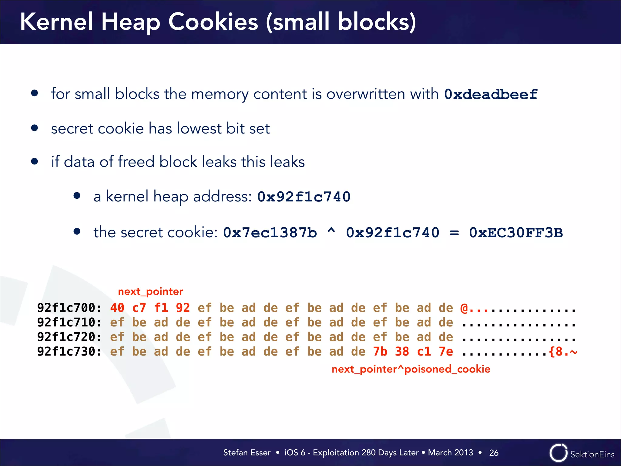 Stefan Esser • iOS 6 - Exploitation 280 Days Later • March 2013 • 
Kernel Heap Cookies (small blocks)
• for small blocks the memory content is overwritten with 0xdeadbeef
• secret cookie has lowest bit set
• if data of freed block leaks this leaks
• a kernel heap address: 0x92f1c740
• the secret cookie: 0x7ec1387b ^ 0x92f1c740 = 0xEC30FF3B
26
92f1c700: 40 c7 f1 92 ef be ad de ef be ad de ef be ad de @...............
92f1c710: ef be ad de ef be ad de ef be ad de ef be ad de ................
92f1c720: ef be ad de ef be ad de ef be ad de ef be ad de ................
92f1c730: ef be ad de ef be ad de ef be ad de 7b 38 c1 7e ............{8.~
next_pointer
next_pointer^poisoned_cookie
 