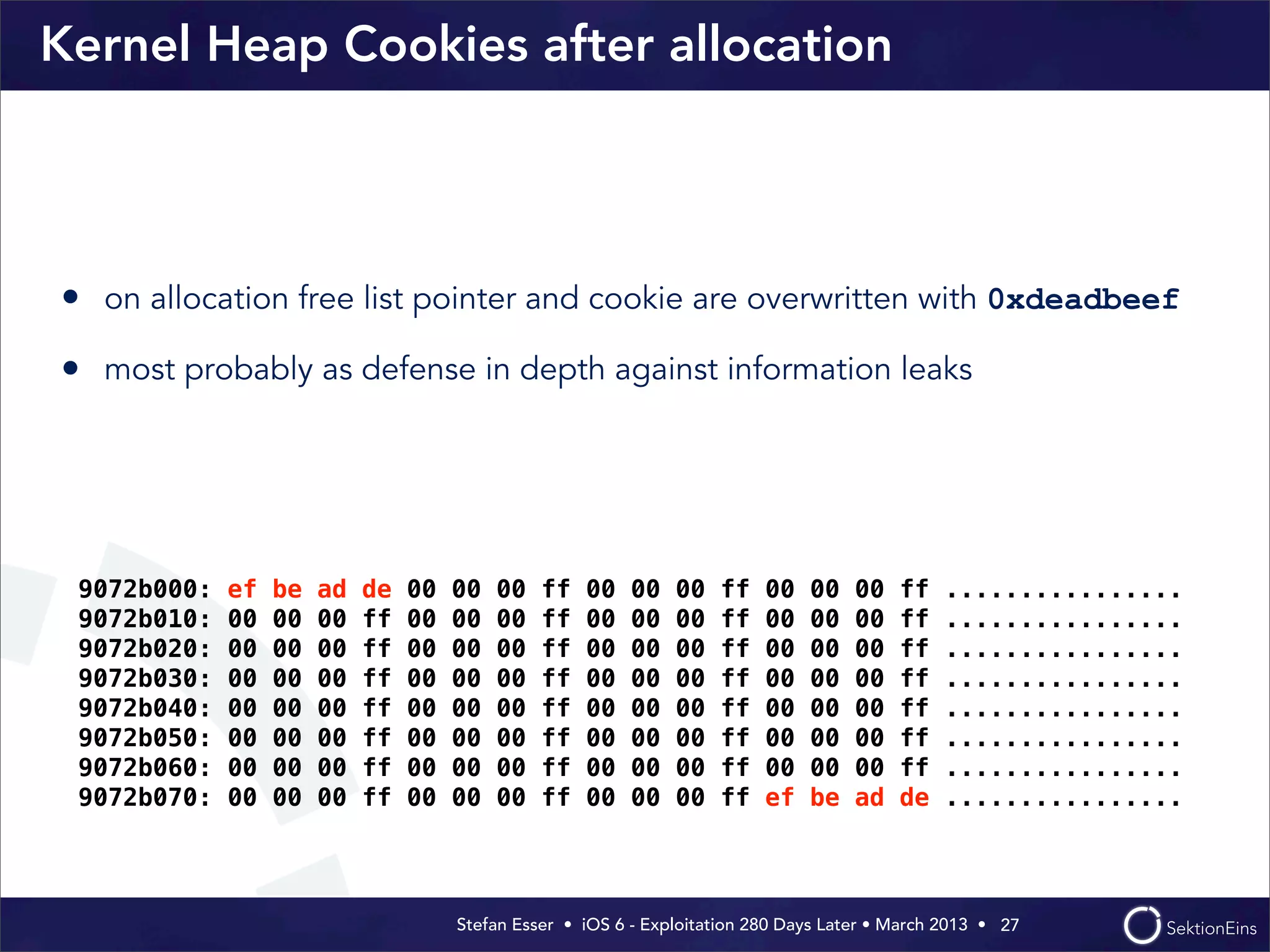 Stefan Esser • iOS 6 - Exploitation 280 Days Later • March 2013 • 
Kernel Heap Cookies after allocation
• on allocation free list pointer and cookie are overwritten with 0xdeadbeef
• most probably as defense in depth against information leaks
27
9072b000: ef be ad de 00 00 00 ff 00 00 00 ff 00 00 00 ff ................
9072b010: 00 00 00 ff 00 00 00 ff 00 00 00 ff 00 00 00 ff ................
9072b020: 00 00 00 ff 00 00 00 ff 00 00 00 ff 00 00 00 ff ................
9072b030: 00 00 00 ff 00 00 00 ff 00 00 00 ff 00 00 00 ff ................
9072b040: 00 00 00 ff 00 00 00 ff 00 00 00 ff 00 00 00 ff ................
9072b050: 00 00 00 ff 00 00 00 ff 00 00 00 ff 00 00 00 ff ................
9072b060: 00 00 00 ff 00 00 00 ff 00 00 00 ff 00 00 00 ff ................
9072b070: 00 00 00 ff 00 00 00 ff 00 00 00 ff ef be ad de ................
 